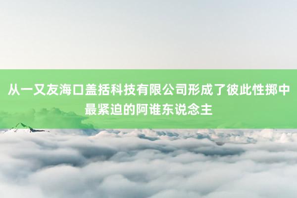 从一又友海口盖括科技有限公司形成了彼此性掷中最紧迫的阿谁东说念主