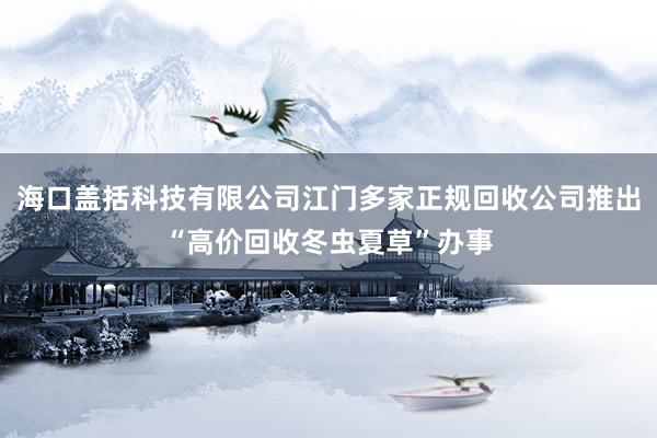 海口盖括科技有限公司江门多家正规回收公司推出“高价回收冬虫夏草”办事