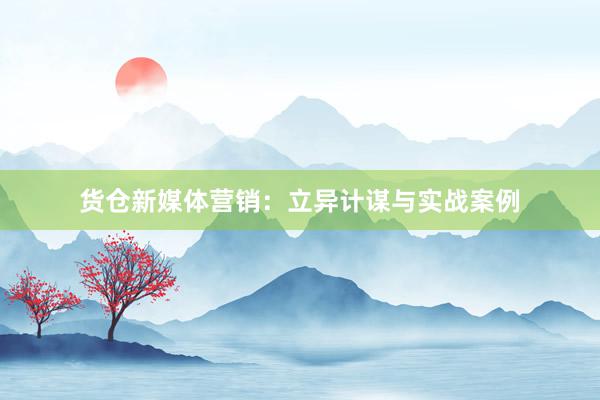 货仓新媒体营销：立异计谋与实战案例
